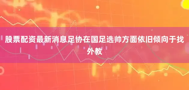 股票配资最新消息足协在国足选帅方面依旧倾向于找外教