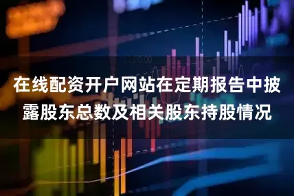 在线配资开户网站在定期报告中披露股东总数及相关股东持股情况
