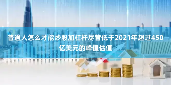 普通人怎么才能炒股加杠杆尽管低于2021年超过450亿美元的峰值估值