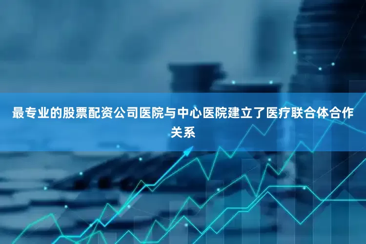 最专业的股票配资公司医院与中心医院建立了医疗联合体合作关系